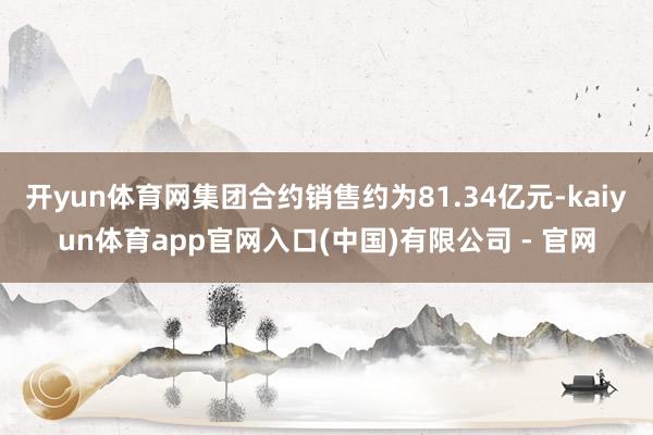 开yun体育网集团合约销售约为81.34亿元-kaiyun体育app官网入口(中国)有限公司 - 官网