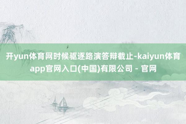 开yun体育网时候驱逐路演答辩截止-kaiyun体育app官网入口(中国)有限公司 - 官网