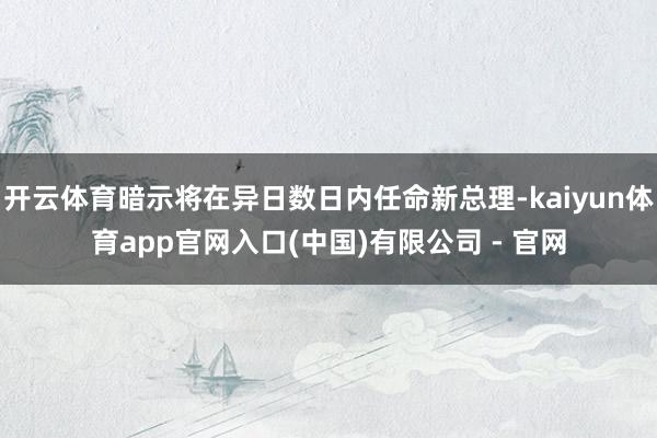 开云体育暗示将在异日数日内任命新总理-kaiyun体育app官网入口(中国)有限公司 - 官网
