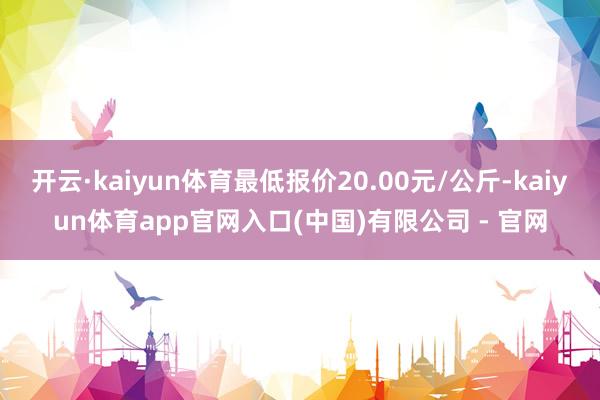 开云·kaiyun体育最低报价20.00元/公斤-kaiyun体育app官网入口(中国)有限公司 - 官网