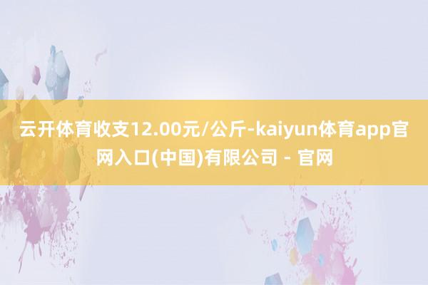 云开体育收支12.00元/公斤-kaiyun体育app官网入口(中国)有限公司 - 官网