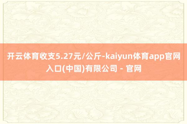 开云体育收支5.27元/公斤-kaiyun体育app官网入口(中国)有限公司 - 官网