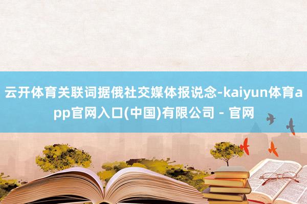 云开体育关联词据俄社交媒体报说念-kaiyun体育app官网入口(中国)有限公司 - 官网
