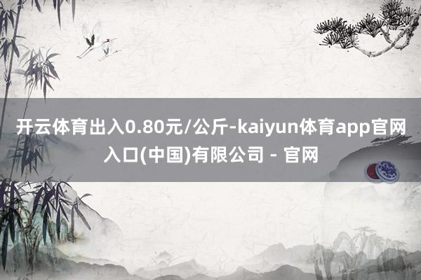 开云体育出入0.80元/公斤-kaiyun体育app官网入口(中国)有限公司 - 官网