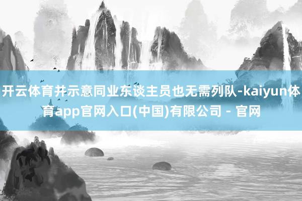 开云体育并示意同业东谈主员也无需列队-kaiyun体育app官网入口(中国)有限公司 - 官网