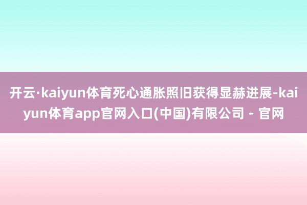 开云·kaiyun体育死心通胀照旧获得显赫进展-kaiyun体育app官网入口(中国)有限公司 - 官网