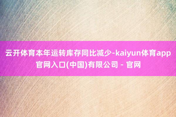 云开体育本年运转库存同比减少-kaiyun体育app官网入口(中国)有限公司 - 官网