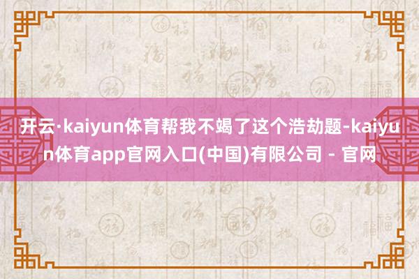 开云·kaiyun体育帮我不竭了这个浩劫题-kaiyun体育app官网入口(中国)有限公司 - 官网