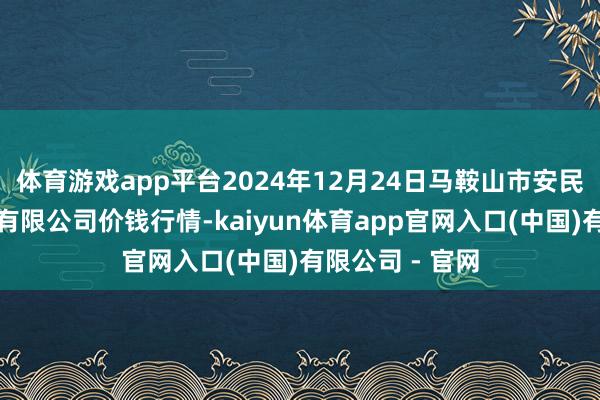 体育游戏app平台2024年12月24日马鞍山市安民农副家具营业有限公司价钱行情-kaiyun体育app官网入口(中国)有限公司 - 官网