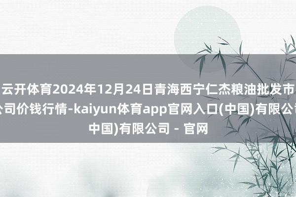 云开体育2024年12月24日青海西宁仁杰粮油批发市集有限公司价钱行情-kaiyun体育app官网入口(中国)有限公司 - 官网