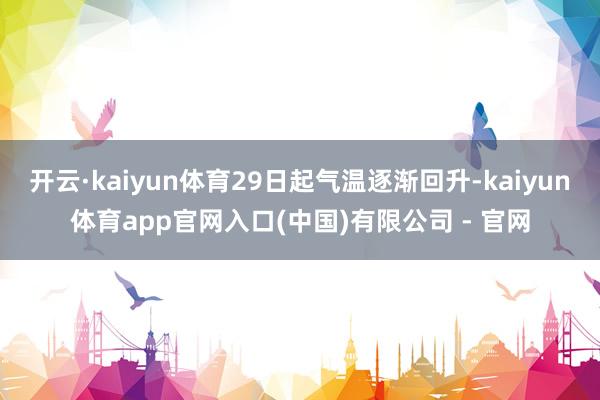 开云·kaiyun体育29日起气温逐渐回升-kaiyun体育app官网入口(中国)有限公司 - 官网