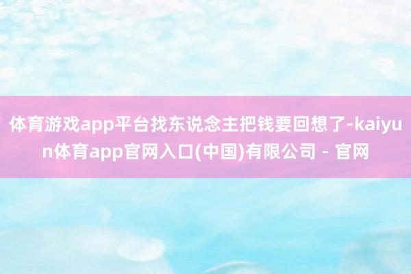体育游戏app平台找东说念主把钱要回想了-kaiyun体育app官网入口(中国)有限公司 - 官网
