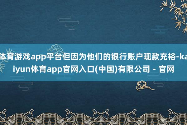 体育游戏app平台但因为他们的银行账户现款充裕-kaiyun体育app官网入口(中国)有限公司 - 官网
