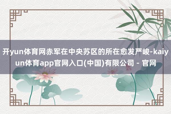 开yun体育网赤军在中央苏区的所在愈发严峻-kaiyun体育app官网入口(中国)有限公司 - 官网
