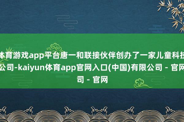 体育游戏app平台唐一和联接伙伴创办了一家儿童科技公司-kaiyun体育app官网入口(中国)有限公司 - 官网