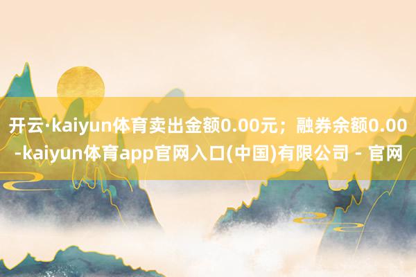 开云·kaiyun体育卖出金额0.00元；融券余额0.00-kaiyun体育app官网入口(中国)有限公司 - 官网