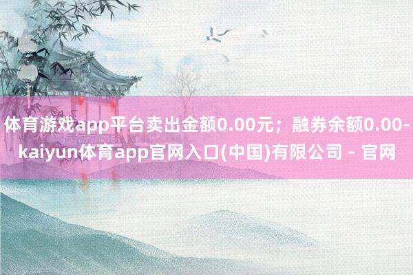 体育游戏app平台卖出金额0.00元;融券余额0.00-kaiyun体育app官网入口(中国)有限公司 - 官网