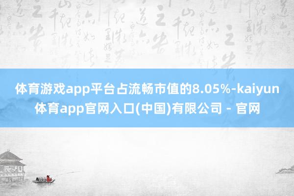 体育游戏app平台占流畅市值的8.05%-kaiyun体育app官网入口(中国)有限公司 - 官网