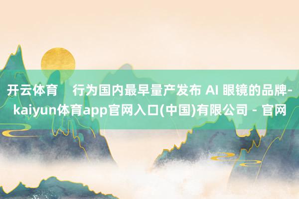 开云体育    行为国内最早量产发布 AI 眼镜的品牌-kaiyun体育app官网入口(中国)有限公司 - 官网