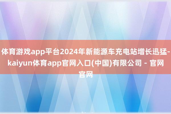 体育游戏app平台2024年新能源车充电站增长迅猛-kaiyun体育app官网入口(中国)有限公司 - 官网