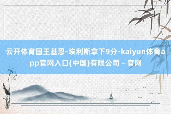 云开体育国王基恩-埃利斯拿下9分-kaiyun体育app官网入口(中国)有限公司 - 官网