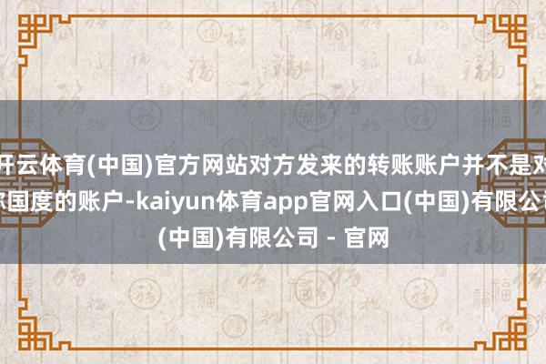 开云体育(中国)官方网站对方发来的转账账户并不是对方所宣称国度的账户-kaiyun体育app官网入口(中国)有限公司 - 官网