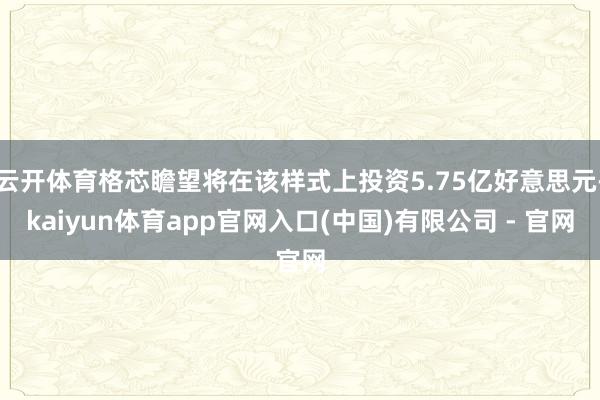 云开体育格芯瞻望将在该样式上投资5.75亿好意思元-kaiyun体育app官网入口(中国)有限公司 - 官网