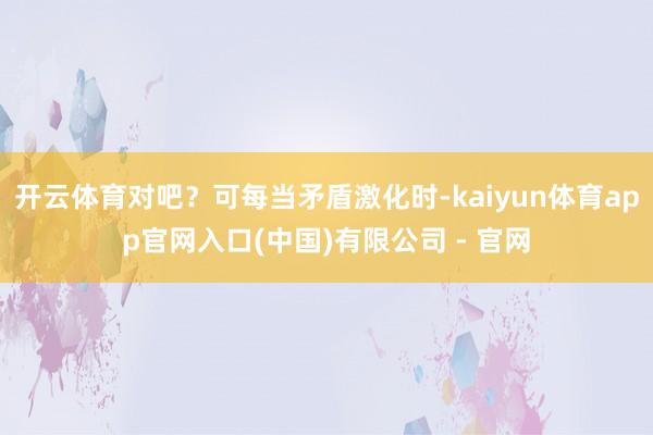 开云体育对吧？可每当矛盾激化时-kaiyun体育app官网入口(中国)有限公司 - 官网