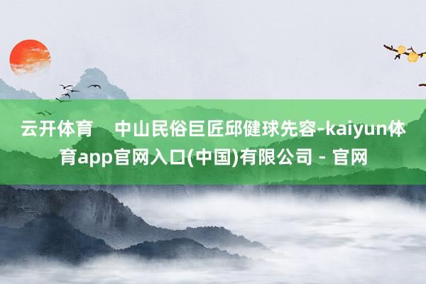 云开体育    中山民俗巨匠邱健球先容-kaiyun体育app官网入口(中国)有限公司 - 官网