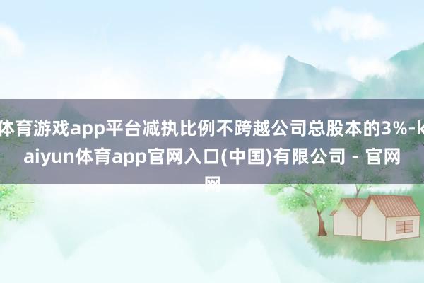体育游戏app平台减执比例不跨越公司总股本的3%-kaiyun体育app官网入口(中国)有限公司 - 官网
