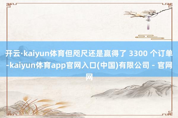 开云·kaiyun体育但咫尺还是赢得了 3300 个订单-kaiyun体育app官网入口(中国)有限公司 - 官网