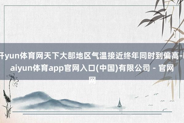 开yun体育网天下大部地区气温接近终年同时到偏高-kaiyun体育app官网入口(中国)有限公司 - 官网
