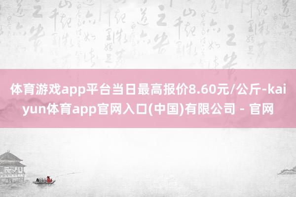 体育游戏app平台当日最高报价8.60元/公斤-kaiyun体育app官网入口(中国)有限公司 - 官网