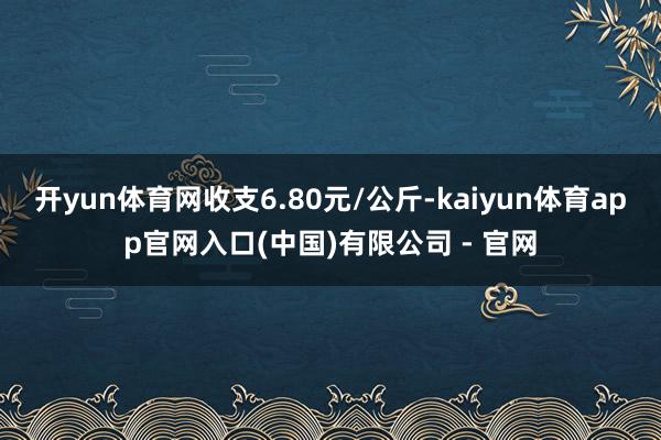 开yun体育网收支6.80元/公斤-kaiyun体育app官网入口(中国)有限公司 - 官网