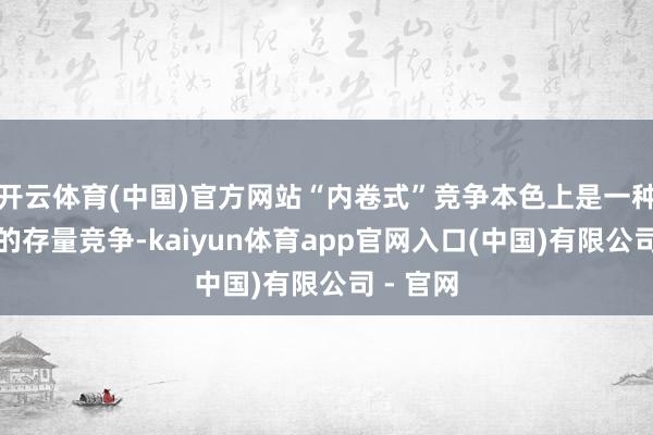 开云体育(中国)官方网站“内卷式”竞争本色上是一种内讧式的存量竞争-kaiyun体育app官网入口(中国)有限公司 - 官网