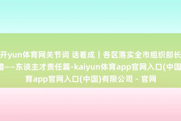 开yun体育网关节词 话看成｜各区落实全市组织部长会议精神重心举措——东谈主才责任篇-kaiyun体育app官网入口(中国)有限公司 - 官网