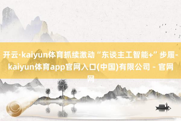 开云·kaiyun体育抓续激动“东谈主工智能+”步履-kaiyun体育app官网入口(中国)有限公司 - 官网