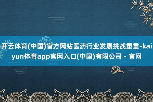开云体育(中国)官方网站医药行业发展挑战重重-kaiyun体育app官网入口(中国)有限公司 - 官网