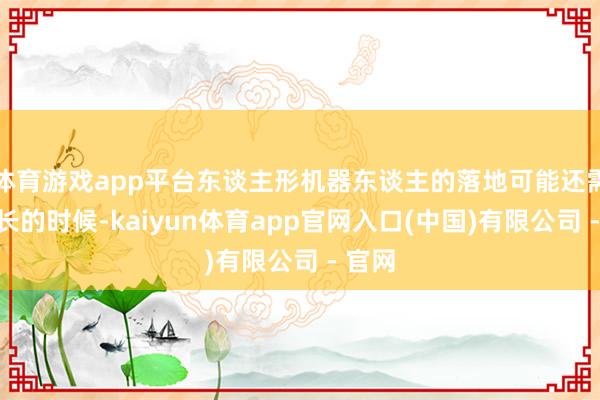 体育游戏app平台东谈主形机器东谈主的落地可能还需要更长的时候-kaiyun体育app官网入口(中国)有限公司 - 官网