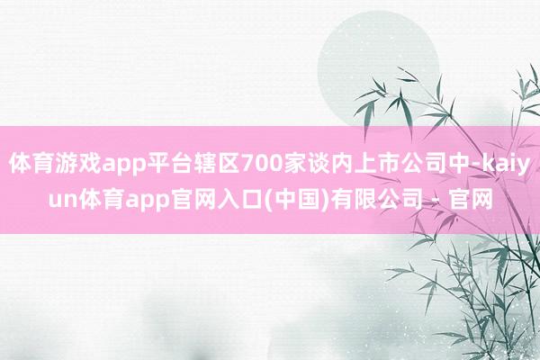 体育游戏app平台辖区700家谈内上市公司中-kaiyun体育app官网入口(中国)有限公司 - 官网