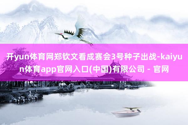 开yun体育网郑钦文看成赛会3号种子出战-kaiyun体育app官网入口(中国)有限公司 - 官网