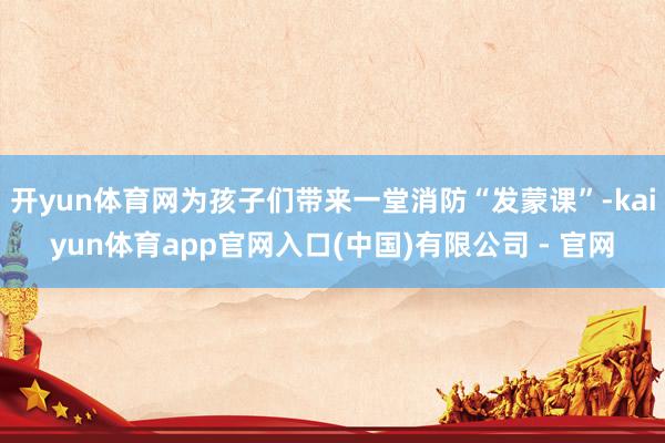 开yun体育网为孩子们带来一堂消防“发蒙课”-kaiyun体育app官网入口(中国)有限公司 - 官网