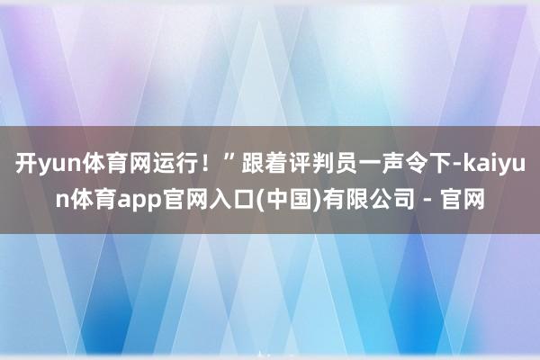 开yun体育网运行！”跟着评判员一声令下-kaiyun体育app官网入口(中国)有限公司 - 官网