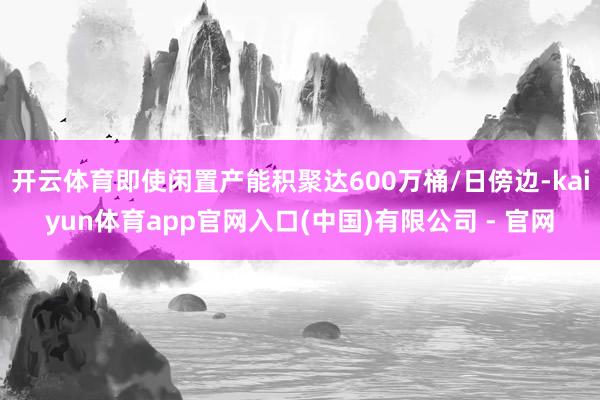 开云体育即使闲置产能积聚达600万桶/日傍边-kaiyun体育app官网入口(中国)有限公司 - 官网