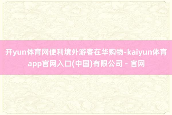 开yun体育网便利境外游客在华购物-kaiyun体育app官网入口(中国)有限公司 - 官网