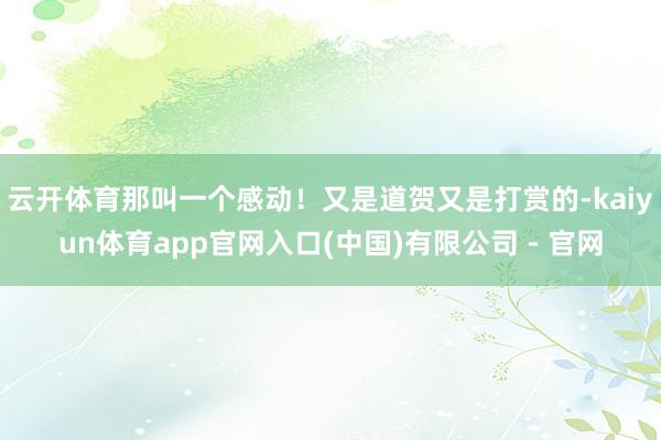 云开体育那叫一个感动！又是道贺又是打赏的-kaiyun体育app官网入口(中国)有限公司 - 官网
