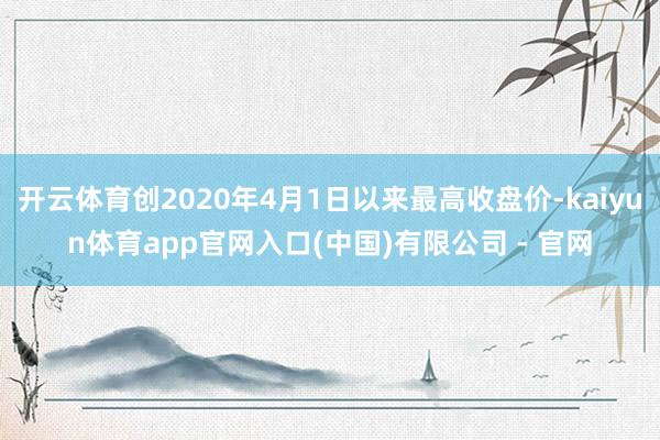 开云体育创2020年4月1日以来最高收盘价-kaiyun体育app官网入口(中国)有限公司 - 官网
