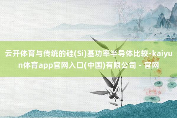 云开体育与传统的硅(Si)基功率半导体比较-kaiyun体育app官网入口(中国)有限公司 - 官网