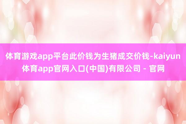 体育游戏app平台此价钱为生猪成交价钱-kaiyun体育app官网入口(中国)有限公司 - 官网