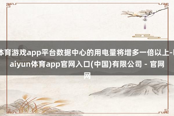体育游戏app平台数据中心的用电量将增多一倍以上-kaiyun体育app官网入口(中国)有限公司 - 官网